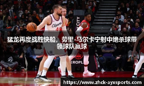 猛龙再度战胜快船，劳里-马尔卡宁射中绝杀球带领球队赢球