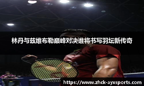 林丹与兹维布勒巅峰对决谁将书写羽坛新传奇
