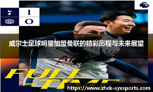 威尔士足球明星加盟曼联的精彩历程与未来展望